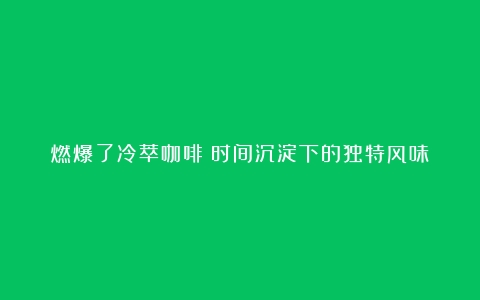 燃爆了冷萃咖啡：时间沉淀下的独特风味