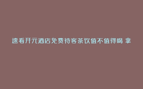 速看开元酒店免费待客茶饮值不值得喝（拿）？