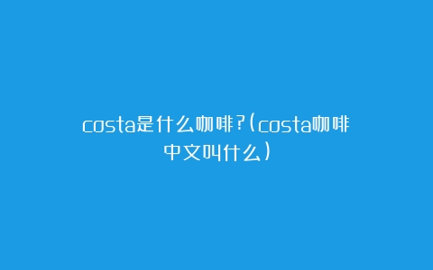 costa是什么咖啡?(costa咖啡中文叫什么)