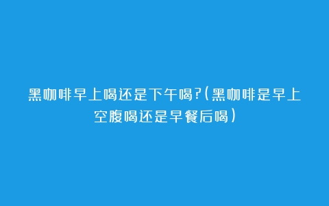 黑咖啡早上喝还是下午喝?(黑咖啡是早上空腹喝还是早餐后喝)