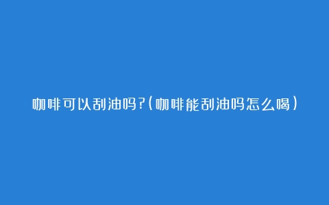 咖啡可以刮油吗?(咖啡能刮油吗怎么喝)