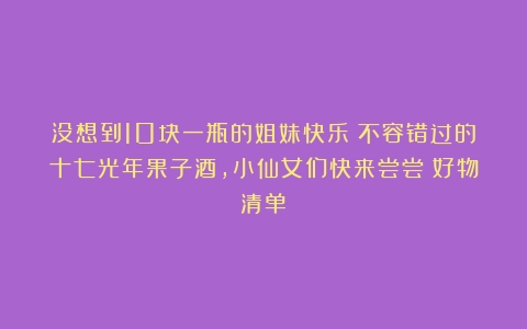 没想到10块一瓶的姐妹快乐！不容错过的十七光年果子酒，小仙女们快来尝尝！好物清单！