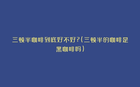 三顿半咖啡到底好不好?(三顿半的咖啡是黑咖啡吗)