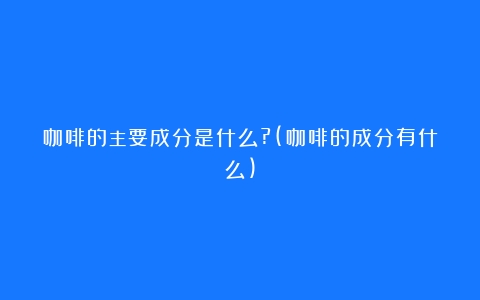 咖啡的主要成分是什么?(咖啡的成分有什么)