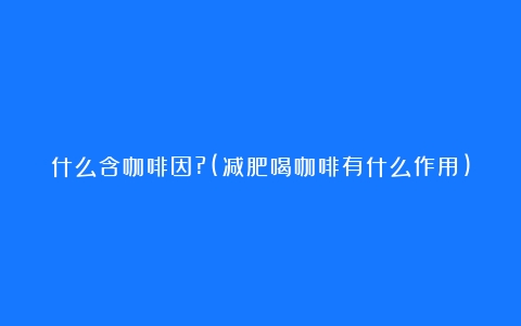 什么含咖啡因?(减肥喝咖啡有什么作用)