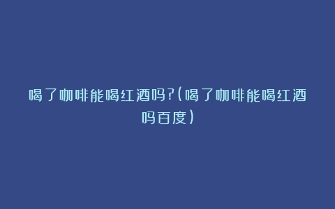 喝了咖啡能喝红酒吗?(喝了咖啡能喝红酒吗百度)