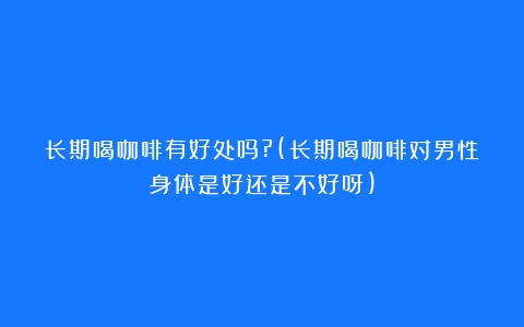 长期喝咖啡有好处吗?(长期喝咖啡对男性身体是好还是不好呀)