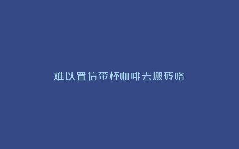 难以置信带杯咖啡去搬砖咯！