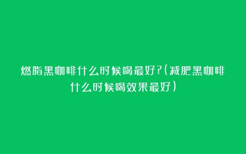 燃脂黑咖啡什么时候喝最好?(减肥黑咖啡什么时候喝效果最好)