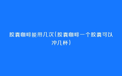 胶囊咖啡能用几次(胶囊咖啡一个胶囊可以冲几杯)