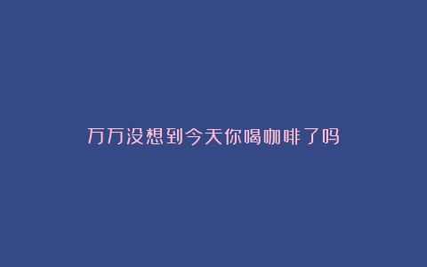 万万没想到今天你喝咖啡了吗？