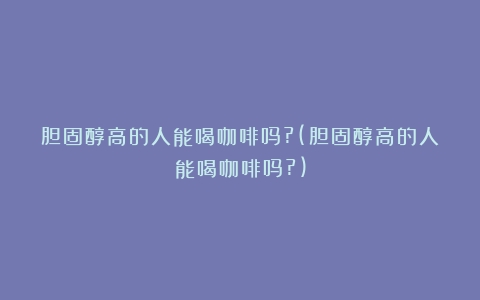 胆固醇高的人能喝咖啡吗?(胆固醇高的人能喝咖啡吗?)