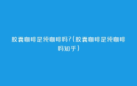 胶囊咖啡是纯咖啡吗?(胶囊咖啡是纯咖啡吗知乎)