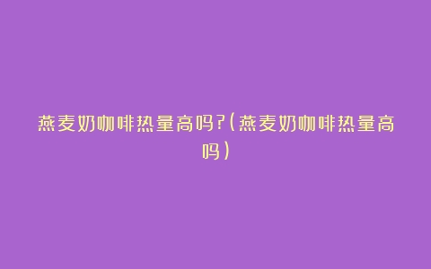 燕麦奶咖啡热量高吗?(燕麦奶咖啡热量高吗)