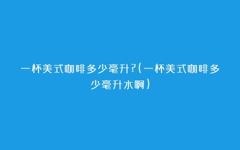 一杯美式咖啡多少毫升?(一杯美式咖啡多少毫升水啊)