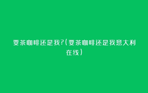 要茶咖啡还是我?(要茶咖啡还是我意大利在线)