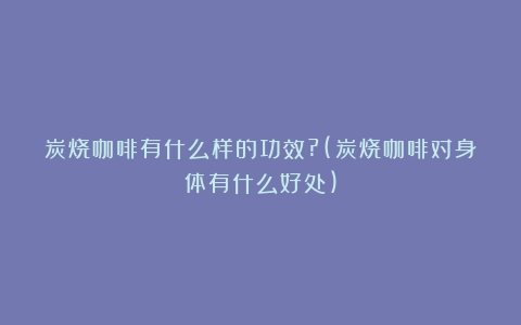 炭烧咖啡有什么样的功效?(炭烧咖啡对身体有什么好处)