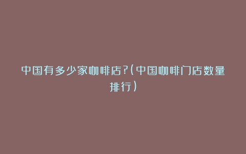 中国有多少家咖啡店?(中国咖啡门店数量排行)