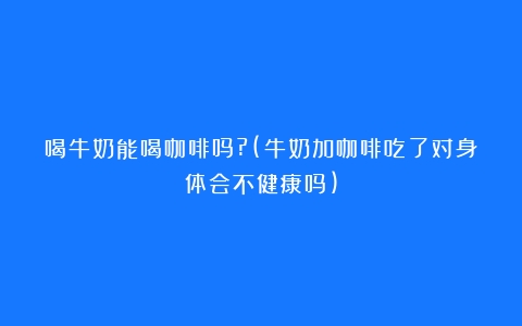 喝牛奶能喝咖啡吗?(牛奶加咖啡吃了对身体会不健康吗)