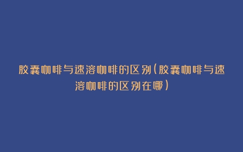 胶囊咖啡与速溶咖啡的区别(胶囊咖啡与速溶咖啡的区别在哪)