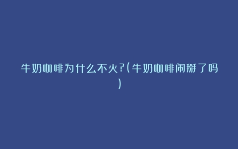 牛奶咖啡为什么不火?(牛奶咖啡闹掰了吗)