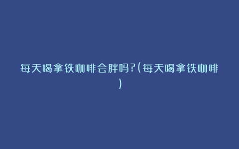 每天喝拿铁咖啡会胖吗?(每天喝拿铁咖啡)