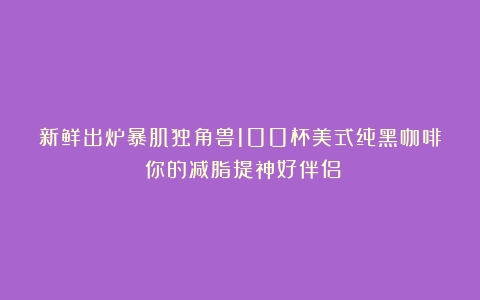 新鲜出炉暴肌独角兽100杯美式纯黑咖啡：你的减脂提神好伴侣