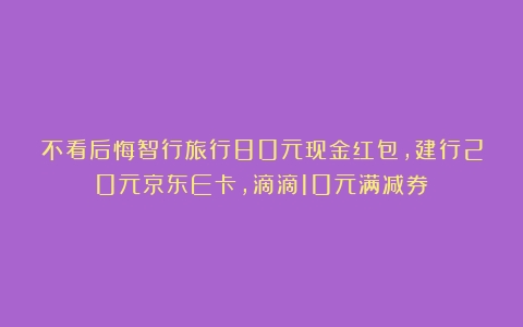 不看后悔智行旅行80元现金红包，建行20元京东E卡，滴滴10元满减券