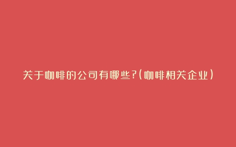 关于咖啡的公司有哪些?(咖啡相关企业)