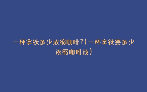 一杯拿铁多少浓缩咖啡?(一杯拿铁要多少浓缩咖啡液)