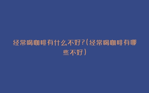 经常喝咖啡有什么不好?(经常喝咖啡有哪些不好)