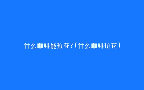 什么咖啡能拉花?(什么咖啡拉花)