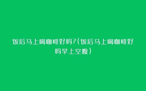 饭后马上喝咖啡好吗?(饭后马上喝咖啡好吗早上空腹)