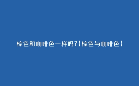 棕色和咖啡色一样吗?(棕色与咖啡色)