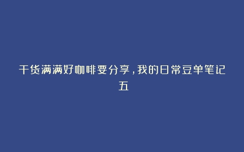 干货满满好咖啡要分享，我的日常豆单笔记（五）