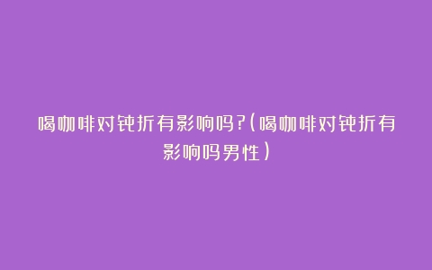 喝咖啡对骨折有影响吗?(喝咖啡对骨折有影响吗男性)