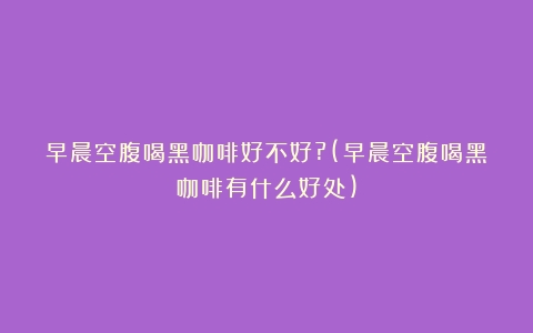 早晨空腹喝黑咖啡好不好?(早晨空腹喝黑咖啡有什么好处)