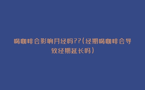 喝咖啡会影响月经吗??(经期喝咖啡会导致经期延长吗)