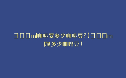 300ml咖啡要多少咖啡豆?(300ml放多少咖啡豆)