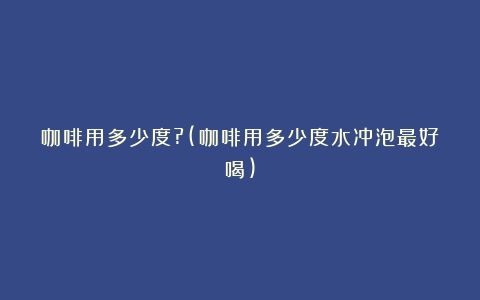 咖啡用多少度?(咖啡用多少度水冲泡最好喝)