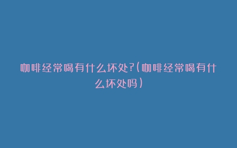 咖啡经常喝有什么坏处?(咖啡经常喝有什么坏处吗)