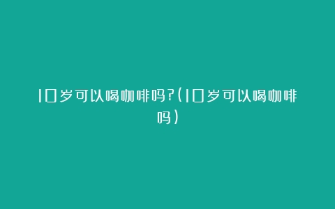 10岁可以喝咖啡吗?(10岁可以喝咖啡吗)