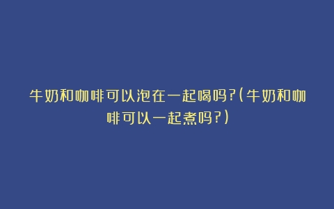 牛奶和咖啡可以泡在一起喝吗?(牛奶和咖啡可以一起煮吗?)