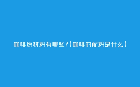 咖啡原材料有哪些?(咖啡的配料是什么)