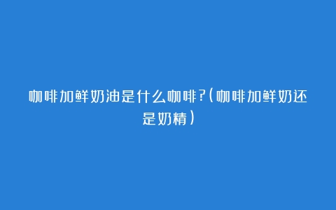 咖啡加鲜奶油是什么咖啡?(咖啡加鲜奶还是奶精)