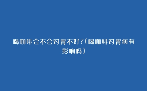 喝咖啡会不会对胃不好?(喝咖啡对胃病有影响吗)