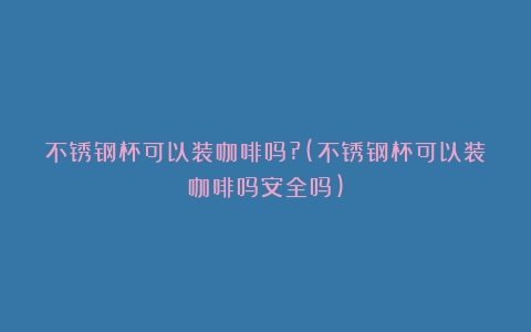 不锈钢杯可以装咖啡吗?(不锈钢杯可以装咖啡吗安全吗)