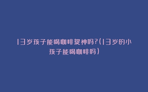 13岁孩子能喝咖啡提神吗?(13岁的小孩子能喝咖啡吗)