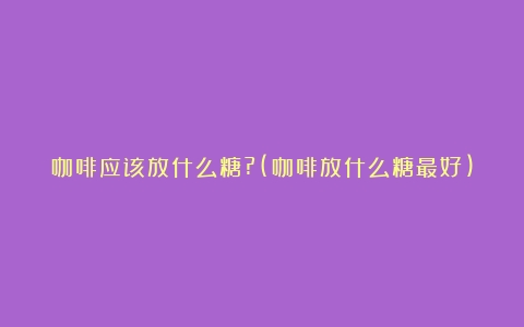 咖啡应该放什么糖?(咖啡放什么糖最好)