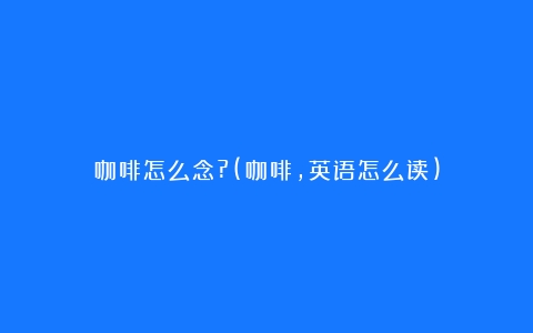 咖啡怎么念?(咖啡,英语怎么读)